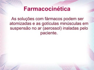 Farmacocinética
As soluções com fármacos podem ser
atomizadas e as gotículas minúsculas em
suspensão no ar (aerossol) inaladas pelo
paciente.
 
