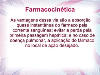 Farmacocinética
As vantagens dessa via são a absorção
quase instantânea do fármaco pela
corrente sanguínea; evitar a perda pela
primeira passagem hepática; e no caso de
doença pulmonar, a aplicação do fármaco
no local de ação desejado.
 