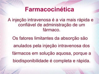 Farmacocinética
A injeção intravenosa é a via mais rápida e
confiável de administração de um
fármaco.
Os fatores limitantes da absorção são
anulados pela injeção intravenosa dos
fármacos em solução aquosa, porque a
biodisponibilidade é completa e rápida.
 