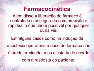 Farmacocinética
Além disso a liberação do fármaco é
controlada e assegurada com precisão e
rapidez, o que não é possível por qualquer
outra via.
Em alguns casos como na indução da
anestesia operatória a dose do fármaco não
é predeterminada, mas ajustada de acordo
com a resposta do paciente.
 
