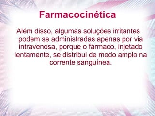 Farmacocinética
Além disso, algumas soluções irritantes
podem se administradas apenas por via
intravenosa, porque o fármaco, injetado
lentamente, se distribui de modo amplo na
corrente sanguínea.
 