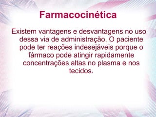Farmacocinética
Existem vantagens e desvantagens no uso
dessa via de administração. O paciente
pode ter reações indesejáveis porque o
fármaco pode atingir rapidamente
concentrações altas no plasma e nos
tecidos.
 