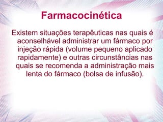 Farmacocinética
Existem situações terapêuticas nas quais é
aconselhável administrar um fármaco por
injeção rápida (volume pequeno aplicado
rapidamente) e outras circunstâncias nas
quais se recomenda a administração mais
lenta do fármaco (bolsa de infusão).
 