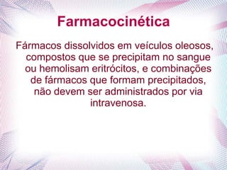 Farmacocinética
Fármacos dissolvidos em veículos oleosos,
compostos que se precipitam no sangue
ou hemolisam eritrócitos, e combinações
de fármacos que formam precipitados,
não devem ser administrados por via
intravenosa.
 