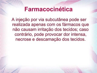 Farmacocinética
A injeção por via subcutânea pode ser
realizada apenas com os fármacos que
não causam irritação dos tecidos; caso
contrário, pode provocar dor intensa,
necrose e descamação dos tecidos.
 