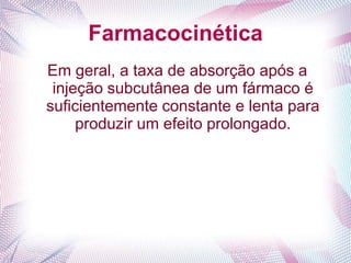 Farmacocinética
Em geral, a taxa de absorção após a
injeção subcutânea de um fármaco é
suficientemente constante e lenta para
produzir um efeito prolongado.
 