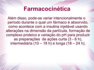 Farmacocinética
Além disso, pode-se variar intencionalmente o
período durante o qual um fármaco é absorvido,
como acontece com a insulina injetável usando
alterações na dimensão da partícula, formação de
complexo proteico e variação do pH para produzir
as preparações de ações curta (3 - 6 h),
intermediária (10 – 18 h) e longa (18 – 24 h).
 