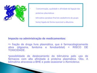 •   ↓concentração, qualidade e afinidade da ligação das
                    proteínas plasmáticas

                •   bilirrubina (produto final do catabolismo do grupo

                    heme) ligada de forma reversível a albumina.




Impacto na administração de medicamentos:

•> fração de droga livre plasmática, que é farmacologicamente
ativa (digoxina, fenitoína e fenobarbital) = RISCO DE
TOXICIDADE.

•possibilidade de deslocamento da bilirrubina pelo uso de
fármacos com alta afinidade à proteína plasmática. Obs. A
bilirrubina atravessa a BHE e pode ocasionar o Kernicterus.
 