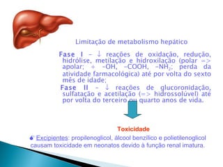 Limitação de metabolismo hepático
           Fase I - ↓ reações de oxidação, redução,
            hidrólise, metilação e hidroxilação (polar =>
            apolar; + -OH, -COOH, -NH2; perda da
            atividade farmacológica) até por volta do sexto
            mês de idade;
           Fase II - ↓ reações de glucoronidação,
            sulfatação e acetilação (=> hidrossolúvel) até
            por volta do terceiro ou quarto anos de vida.



                                Toxicidade
Excipientes: propilenoglicol, álcool benzílico e polietilenoglicol
causam toxicidade em neonatos devido à função renal imatura.
 