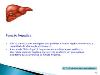 Função hepática

   Não há um marcador endógeno para predizer a função hepática em relação a
    capacidade de eliminação de fármacos;
   A escala de Child-Pugh* é frequentemente utilizada para verificar a
    severidade da lesão hepática, mas oferece ao clínico um guia apenas
    qualitativo para a avaliação da função hepática.




                                                 *BTF, INR, albumina, ascite e encefalopatia.

                                                                                            12
 