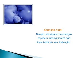 Situação atual
Número expressivo de crianças
 recebem medicamentos não
licenciados ou sem indicação .
 