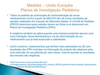    Todos os pedidos de autorização de comercialização de novos
    medicamentos na EU a partir de 26/01/07 têm de incluir resultados de
    estudos realizados em crianças de diferentes idades. O Comitê de Pediatria
    (PDCO) determina quais estudos devem ser feitos e os descrevem em
    Planos de Investigação Pediátrica (PIPs).

    A exigência também se aplica quando uma empresa pretende aprovar uma
    nova indicação, forma farmacêutica e via de administração de um
    medicamento que já está autorizado e patenteado.

   Como incentivo, medicamentos que tenham sido autorizados na UE com
    resultados dos PIPs incluídos na informação do produto são elegíveis para
    uma extensão de sua patente por seis meses, mesmo quando os resultados
    dos estudos são negativos.

   (http://www.ema.europa.eu/ema/index.jsp?
    curl=pages/special_topics/general/general_content_000302.jsp&murl=menus/special_topics/special
    _topics.jsp&mid=WC0b01ac058002d4ea)
 