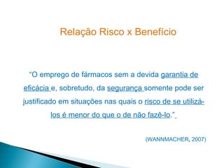Relação Risco x Benefício



 “O emprego de fármacos sem a devida garantia de
eficácia e, sobretudo, da segurança somente pode ser
justificado em situações nas quais o risco de se utilizá-
        los é menor do que o de não fazê-lo.”


                                      (WANNMACHER, 2007)
 