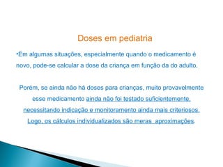 Doses em pediatria
•Em algumas situações, especialmente quando o medicamento é
novo, pode-se calcular a dose da criança em função da do adulto.


 Porém, se ainda não há doses para crianças, muito provavelmente
     esse medicamento ainda não foi testado suficientemente,
  necessitando indicação e monitoramento ainda mais criteriosos.
   Logo, os cálculos individualizados são meras aproximações.
 