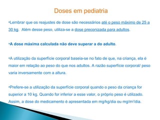 Doses em pediatria
•Lembrar que os reajustes de dose são necessários até o peso máximo de 25 a
30 kg. Além desse peso, utiliza-se a dose preconizada para adultos.


•A dose máxima calculada não deve superar a do adulto.


•A utilização da superfície corporal baseia-se no fato de que, na criança, ela é
maior em relação ao peso do que nos adultos. A razão superfície corporal/ peso
varia inversamente com a altura.


•Prefere-se a utilização da superfície corporal quando o peso da criança for
superior a 10 kg. Quando for inferior a esse valor, o próprio peso é utilizado.
Assim, a dose do medicamento é apresentada em mg/kg/dia ou mg/m2/dia.
 