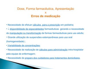 Dose, Forma farmacêutica, Apresentação
                            x
                   Erros de medicação

• Necessidade de efetuar cálculos para a prescrição em pediatria;
• ↓ disponibilidade de especialidades farmacêuticas gerando a necessidade
de manipulação ou transformação de formas farmacêuticas para uso adulto;
• Grande utilização de suspensões extemporâneas para uso oral
(homogeneidade) ;
• Variabilidade de concentrações;
• Necessidade de realização de cálculos para administração intra-hospitalar
pela equipe de enfermagem;
• Necessidade de preparo dos cuidadores para tratamentos domiciliares.
 