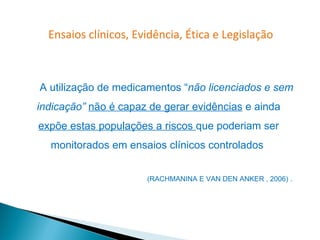 Ensaios clínicos, Evidência, Ética e Legislação



A utilização de medicamentos “não licenciados e sem
indicação” não é capaz de gerar evidências e ainda
expõe estas populações a riscos que poderiam ser
  monitorados em ensaios clínicos controlados


                      (RACHMANINA E VAN DEN ANKER , 2006) .
 