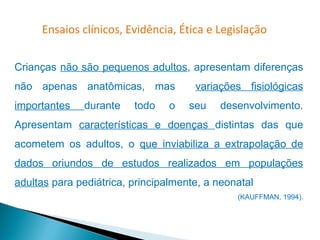 Ensaios clínicos, Evidência, Ética e Legislação


Crianças não são pequenos adultos, apresentam diferenças
não apenas anatômicas, mas            variações fisiológicas
importantes   durante    todo    o   seu   desenvolvimento.
Apresentam características e doenças distintas das que
acometem os adultos, o que inviabiliza a extrapolação de
dados oriundos de estudos realizados em populações
adultas para pediátrica, principalmente, a neonatal
                                               (KAUFFMAN, 1994).
 