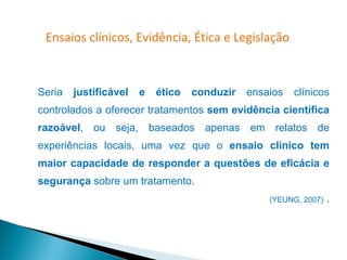 Ensaios clínicos, Evidência, Ética e Legislação



Seria   justificável   e   ético   conduzir   ensaios   clínicos
controlados a oferecer tratamentos sem evidência científica
razoável, ou seja, baseados apenas em relatos de
experiências locais, uma vez que o ensaio clínico tem
maior capacidade de responder a questões de eficácia e
segurança sobre um tratamento.
                                                  (YEUNG, 2007)   .
 