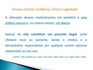 Ensaios clínicos, Evidência, Ética e Legislação

A utilização desses medicamentos em pediatria é uma
prática comum e, ao mesmo tempo, um dilema.


Apesar de não constituir um preceito ilegal, pode
oferecer risco ao paciente, sendo o médico e o
farmacêutico responsáveis por qualquer evento adverso
relacionado ao seu uso.
     (ASHP, 1992; BARR et al, 2002; COLLIER, 1999; DICK et al, 2003; FDA, 1982).
 