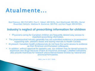 Atualmente...
     Bob Peterson, MD PhD MPH, Paul C. Hébert, MD MHSc, Noni MacDonald, MD MSc, Daniel
          Rosenfield, BArtsSc, Matthew B. Stanbrook, MD PhD, and Ken Flegel, MDCM MSc


    Industry’s neglect of prescribing information for children
        Physicians caring for Canadian children are frequently denied easy access to
                               important prescribing information.
    The pharmaceutical industry generally has not submitted evidence in its possession
           supporting safe pediatric doses and dosing intervals to Health Canada.
    At present, Canadian health professionals do not have the same access to evidence
                          as their American and European colleagues.
    In addition, without approval for pediatric use, our children may be denied access to
      expensive new drugs because of lack of insurance coverage. Labelled indications
       also provide incentives for research and evidence-based reviews by national and
                                      provincial formularies.

                                    CMAJ, June 14, 2011, 183(9)
 