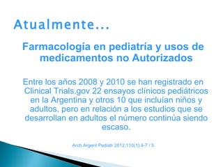 Atualmente...
 Farmacología en pediatría y usos de
    medicamentos no Autorizados

 Entre los años 2008 y 2010 se han registrado en
 Clinical Trials.gov 22 ensayos clínicos pediátricos
  en la Argentina y otros 10 que incluían niños y
  adultos, pero en relación a los estudios que se
 desarrollan en adultos el número continúa siendo
                       escaso.

              Arch Argent Pediatr 2012;110(1):4-7 / 5
 