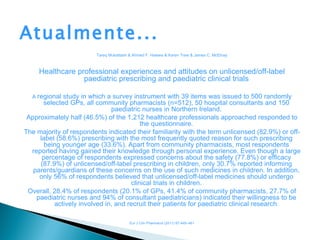 Atualmente...
                         Tareq Mukattash & Ahmed F. Hawwa & Karen Trew & James C. McElnay



     Healthcare professional experiences and attitudes on unlicensed/off-label
                  paediatric prescribing and paediatric clinical trials

  A regional study in which a survey instrument with 39 items was issued to 500 randomly
      selected GPs, all community pharmacists (n=512), 50 hospital consultants and 150
                              paediatric nurses in Northern Ireland.
 Approximately half (46.5%) of the 1,212 healthcare professionals approached responded to
                                         the questionnaire.
The majority of respondents indicated their familiarity with the term unlicensed (82.9%) or off-
     label (58.6%) prescribing with the most frequently quoted reason for such prescribing
       being younger age (33.6%). Apart from community pharmacists, most respondents
  reported having gained their knowledge through personal experience. Even though a large
      percentage of respondents expressed concerns about the safety (77.8%) or efficacy
     (87.9%) of unlicensed/off-label prescribing in children, only 30.7% reported informing
   parents/guardians of these concerns on the use of such medicines in children. In addition,
     only 56% of respondents believed that unlicensed/off-label medicines should undergo
                                     clinical trials in children.
 Overall, 28.4% of respondents (20.1% of GPs, 41.4% of community pharmacists, 27.7% of
    paediatric nurses and 94% of consultant paediatricians) indicated their willingness to be
          actively involved in, and recruit their patients for paediatric clinical research.

                                         Eur J Clin Pharmacol (2011) 67:449–461
 