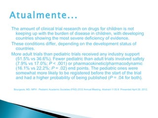 Atualmente...
The amount of clinical trial research on drugs for children is not
  keeping up with the burden of disease in children, with developing
  countries showing the most severe deficiency of evidence.
These conditions differ, depending on the development status of
  countries.
More adult trials than pediatric trials received any industry support
  (51.5% vs 36.6%). Fewer pediatric than adult trials involved safety
  (7.9% vs 17.0%; P < .001) or pharmacokinetic/pharmacodynamic
  (16.1% vs 22.2%; P = .02) end points. The pediatric ones were
  somewhat more likely to be registered before the start of the trial
  and had a higher probability of being published (P = .04 for both).

 Bourgeois, MD, MPH . Pediatric Academic Societies (PAS) 2012 Annual Meeting. Abstract 1135.8. Presented April 28, 2012.
 