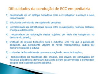 Dificuldades da condução de ECC em pediatria
1) necessidade de um diálogo cuidadoso entre o investigador, a criança e seus
   responsáveis;
2) dificuldade de inclusão de sujeitos de pesquisa;
3) complexidade da estratificação destes entre as categorias: neonato, lactente,
   criança e adolescente;
4)    necessidade de realocação destes sujeitos, por meio das categorias, no
     decorrer do estudo;
5) limitação de retorno financeiro para a indústria, uma vez que a população
   pediátrica, que geralmente utilizará os novos medicamentos, poderá ser
   menor em relação à adulta;
6) custo das tarifas adicionais para a aprovação de novas indicações ;
7)    complexidade da realização dos ensaios, que devem ser conduzidos em
     hospitais pediátricos; demoram mais para serem desenvolvidas e demandam
     equipes com experiência em pediatria .
 