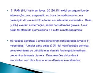    51 RAM (61,4%) foram leves, 30 (36,1%) exigiram algum tipo de
    intervenção como suspensão ou troca do medicamento ou a
    prescrição de um antídoto e foram consideradas moderadas. Duas
    (2,4%) levaram à internação, sendo consideradas graves. Uma
    delas foi atribuída à amoxicilina e a outra à metoclopramida.


   15 reações adversas à amoxicilina foram consideradas leves e 11
    moderadas. A maior parte delas (70%) foi manifestação dérmica,
    como exantema ou urticária e as demais foram gastrintestinais,
    predominantemente diarréia. Duas reações atribuídas à
    amoxicilina com clavulanato foram dérmicas e moderadas.
 