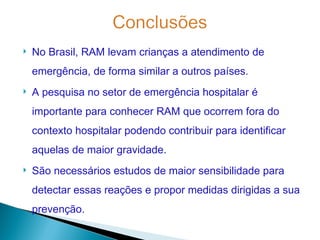   No Brasil, RAM levam crianças a atendimento de
    emergência, de forma similar a outros países.
   A pesquisa no setor de emergência hospitalar é
    importante para conhecer RAM que ocorrem fora do
    contexto hospitalar podendo contribuir para identificar
    aquelas de maior gravidade.
   São necessários estudos de maior sensibilidade para
    detectar essas reações e propor medidas dirigidas a sua
    prevenção.
 