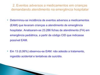    Determinou-se incidência de eventos adversos a medicamentos
    (EAM) que levaram crianças a atendimento de emergência
    hospitalar. Analisaram-se 23.286 fichas de atendimento (FA) em
    emergência pediátrica, a partir de código CID que indicasse
    possível EAM.


   Em 13 (0,06%) observou-se EAM: não adesão a tratamento,
    ingestão acidental e tentativas de suicídio.
 