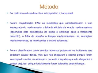    Foi realizado estudo descritivo, retrospectivo e transversal


   Foram considerados EAM os incidentes que caracterizassem o uso
    inadequado do medicamento: a falta de eficácia da terapia medicamentosa
    (observada pela persistência de sinais e sintomas após o tratamento
    prescrito), a falta de adesão à terapia medicamentosa, as interações
    medicamentosas, as intoxicações e outros acidentes.


   Foram classificados como eventos adversos potenciais os incidentes que
    poderiam causar danos, mas que não chegaram a ocorrer porque foram
    interceptados antes de alcançar o paciente e aqueles que não chegaram a
    causar prejuízo, porque fortuitamente foram tolerados pelas crianças.

 