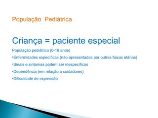 População Pediátrica


Criança = paciente especial
População pediátrica (0-18 anos)
•Enfermidades específicas (não apresentadas por outras faixas etárias)
•Sinais e sintomas podem ser inespecíficos
•Dependência (em relação a cuidadores)
•Dificuldade de expressão
 