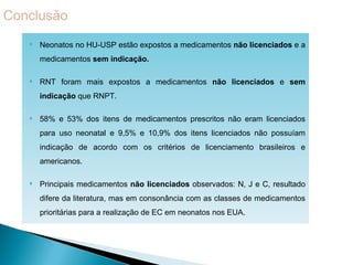    Neonatos no HU-USP estão expostos a medicamentos não licenciados e a
    medicamentos sem indicação.

   RNT foram mais expostos a medicamentos não licenciados e sem
    indicação que RNPT.

   58% e 53% dos itens de medicamentos prescritos não eram licenciados
    para uso neonatal e 9,5% e 10,9% dos itens licenciados não possuíam
    indicação de acordo com os critérios de licenciamento brasileiros e
    americanos.

   Principais medicamentos não licenciados observados: N, J e C, resultado
    difere da literatura, mas em consonância com as classes de medicamentos
    prioritárias para a realização de EC em neonatos nos EUA.
 
