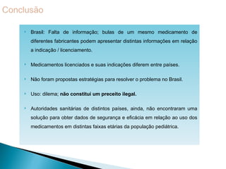    Brasil: Falta de informação; bulas de um mesmo medicamento de
    diferentes fabricantes podem apresentar distintas informações em relação
    a indicação / licenciamento.

   Medicamentos licenciados e suas indicações diferem entre países.

   Não foram propostas estratégias para resolver o problema no Brasil.

   Uso: dilema; não constitui um preceito ilegal.

   Autoridades sanitárias de distintos países, ainda, não encontraram uma
    solução para obter dados de segurança e eficácia em relação ao uso dos
    medicamentos em distintas faixas etárias da população pediátrica.
 