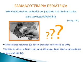 FARMACOTERAPIA PEDIÁTRICA
  50% medicamentos utilizados em pediatria não são licenciados
                        para uso nessa faixa etária




                                                       ?
                                                                    (Yeung, 2007)




                                             ??
• Características peculiares que podem predispor a ocorrência de EAM;
• Carência de um método universal para o cálculo das doses (idade / características
do desenvolvimento);
 