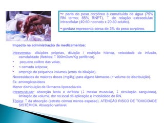 •> parte do peso corpóreo é constituído de água (75%
                            RN termo; 85% RNPT), ↑ de relação extracelular/
                            intracelular (40:60 neonato x 20:80 adulto).
                            • gordura representa cerca de 3% do peso corpóreo.



Impacto na administração de medicamentos:

Intravenosa: diluições próprias, diluição / restrição hídrica, velocidade de infusão,
     osmolalidade (flebites: ↑ 900mOsm/Kg periférico).
•     pequeno calibre das veias;
• < camada adiposa;
• emprego de pequenos volumes (erros de diluição).
Necessidades de maiores doses (mg/Kg) para alguns fármacos (> volume de distribuição).
Ex: aminoglicosídeos
Menor distribuição de fármacos lipossolúveis.
Intramuscular: absorção lenta e errática (↓ massa muscular, ↓ circulação sanguínea),
     limitação de volume, dor no local da aplicação e imobilidade do RN.
Tópica: ↑ da absorção (estrato córneo menos espesso), ATENÇÃO RISCO DE TOXICIDADE
     SISTÉMICA. Absorção variável.
 