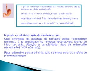 •   > pH do estômago (imaturidade das células parietais) até 32
               semanas de idade gestacional).

           ↓   atividade das enzimas amilase, lipase e ácidos bilares.

           ↓   motilidade intestinal, ↑ do tempo de esvaziamento gástrico.

           •   imaturidade da mucosa intestinal (↑ da permeabilidade).




Impacto na administração de medicamentos:
Oral: diminuição da absorção de fármacos ácidos (fenobarbital/
fenitoína), ↓ da solubilidade de fármacos lipossolúveis, retardo do
início de ação. Atenção a osmolalidade: risco de enterocolite
necrotizante (↑ 460 mOsm/Kg).
Retal: alternativa para a administração sistêmica evitando o efeito de
primeira passagem.
 