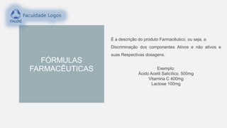 FÓRMULAS
FARMACÊUTICAS
É a descrição do produto Farmacêutico, ou seja, a
Discriminação dos componentes Ativos e não ativos e
suas Respectivas dosagens.
Exemplo:
Ácido Acetil Salicílico. 500mg
Vitamina C 400mg
Lactose 100mg
 