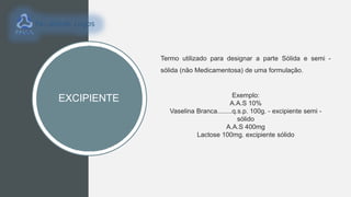 EXCIPIENTE
Termo utilizado para designar a parte Sólida e semi -
sólida (não Medicamentosa) de uma formulação.
Exemplo:
A.A.S 10%
Vaselina Branca........q.s.p. 100g. - excipiente semi -
sólido
A.A.S 400mg
Lactose 100mg. excipiente sólido
 