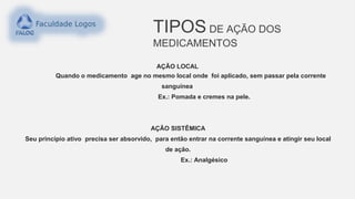 TIPOS DE AÇÃO DOS
MEDICAMENTOS
AÇÃO LOCAL
Quando o medicamento age no mesmo local onde foi aplicado, sem passar pela corrente
sanguínea
Ex.: Pomada e cremes na pele.
AÇÃO SISTÊMICA
Seu princípio ativo precisa ser absorvido, para então entrar na corrente sanguínea e atingir seu local
de ação.
Ex.: Analgésico
 