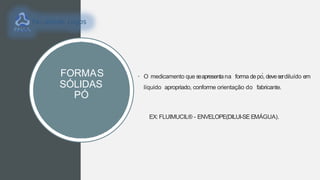 FORMAS
SÓLIDAS
PÓ
• O medicamento que seapresentana forma depó, deveserdiluído em
líquido apropriado, conforme orientação do fabricante.
EX:FLUIMUCIL® - ENVELOPE(DILUI-SE EMÁGUA).
 