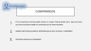 COMPRIMIDOS
É O pó comprimido em formato próprio, redondo ou ovalado. Pode ser sulcado, isto é, trazer uma marca
que auxilia suadivisão empartes.Há comprimidos que não devemserpartidos.
EXEMPLO:METILDOPA(ALDOMET®, NIFEDIPINAADALAT-R®)). DIGOXINA –COMPRIMIDO
FENITOÍNA (HIDANTAL®)-COMPRIMIDO
 