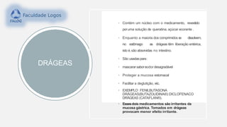 DRÁGEAS
• Contém um núcleo com o medicamento, revestido
poruma solução de queratina, açúcar ecorante .
• Enquanto a maioria dos comprimidos se dissolvem,
no estômago as drágeas têm liberação entérica,
isto é,são absorvidas no intestino.
• São usadaspara:
• mascararsaboreodordesagradável
• Proteger a mucosa estomacal
• Facilitar a deglutição, etc.
• EXEMPLO :FENILBUTASONA
DRÁGEAS(BUTAZOLIDINA®) DICLOFENACO
DRÁGEAS (CATAFLAN®).
• Essesdois medicamentos são irritantes da
mucosa gástrica. Tomados em drágeas
provocam menor efeito irritante.
 