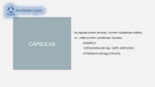 CÁPSULAS
• As cápsulas podem serduras (contém substâncias sólidas)
ou moles(contém substâncias líquidas).
EXEMPLO:
CEFALEXINA-500 Mg- CÁPS. (KEFLEX®)
VITAMINA E-400Mg(VITA-E®).
 