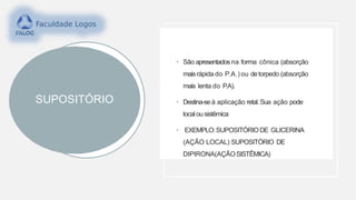 SUPOSITÓRIO
• São apresentados na forma cônica (absorção
maisrápida do P.A.) ou detorpedo (absorção
mais lenta do P.A).
• Destina-se à aplicação retal.Sua ação pode
localousistêmica
• EXEMPLO:SUPOSITÓRIODE GLICERINA
(AÇÃO LOCAL) SUPOSITÓRIO DE
DIPIRONA(AÇÃOSISTÊMICA)
 