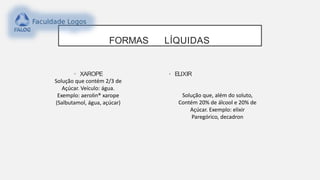 FORMAS LÍQUIDAS
• XAROPE
Solução que contém 2/3 de
Açúcar. Veículo: água.
Exemplo: aerolin® xarope
(Salbutamol, água, açúcar)
• ELIXIR
Solução que, além do soluto,
Contém 20% de álcool e 20% de
Açúcar. Exemplo: elixir
Paregórico, decadron
 