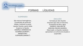 SUSPENSÃO
São misturas heterogêneas,
Constituídas de partículas
Sólidas, insolúveis na parte
Líquida, ficando a parte sólida
Suspensa no líquido.
EXEMPLO: HIDRÓXIDO DE
ALUMÍNIO (ALDROX®) -
AMOXICILINA–
SUSPENSÃO.(AMOXIL®)
EMULSÃO
Formada por dois líquidos
Imiscíveis (que não se misturam).
Écomposta de óleo e água.
EXEMPLO: EMULSÃO DE
VASELINA LÍQUIDA (AGAROL).
Observação: os líquidos injetáveis
apresentam-se na forma de soluções e
suspensões
FORMAS LÍQUIDAS
 