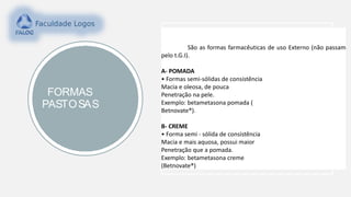 FORMAS
PASTOSAS
São as formas farmacêuticas de uso Externo (não passam
pelo t.G.I).
A- POMADA
• Formas semi-sólidas de consistência
Macia e oleosa, de pouca
Penetração na pele.
Exemplo: betametasona pomada (
Betnovate®).
B- CREME
• Forma semi - sólida de consistência
Macia e mais aquosa, possui maior
Penetração que a pomada.
Exemplo: betametasona creme
(Betnovate®)
 